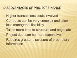 DISADVANTAGES OF PROJECT FINANCE

 Higher transactions costs involved
 Contracts can be very complex and allow
  less managerial flexibility
 Takes more time to structure and negotiate

 Project debt can be more expensive

 Requires greater disclosure of proprietary
  information
 
