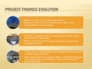 PROJECT FINANCE EVOLUTION

        • Began in the 80’s to build new power plants
        • Became the first choice for Governments, NGO’s, and
          Municipalities to fund new plants




        • By the 90’s, integrated with the public sector activities: roads,
          schools, prisons, and roads.
        • PPP’s- Public Private Partnerships were used to expand the
          availability of funds.



        • Today: Used in both developed and developing countries across
          a broader range of sectors.
        • Bank loans provide the majority of debt. In 2009 banks financed
          461 projects with over $139 Billion while bonds financed 31
          projects with $8B.
 