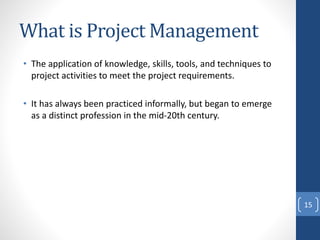 What is Project Management
• The application of knowledge, skills, tools, and techniques to
project activities to meet the project requirements.
• It has always been practiced informally, but began to emerge
as a distinct profession in the mid-20th century.
15
 