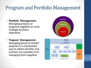 Program and Portfolio Management
• Portfolio Management–
Managing projects or
programs together to meet
strategic business
objectives
• Program Management–
Managing group of related
projects in a coordinated
way to obtain benefits and
controls not available from
managing them together.
16
 