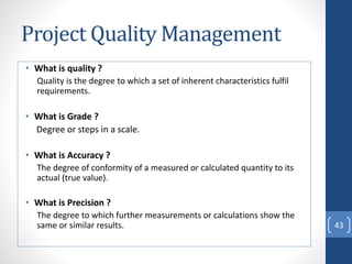 Project Quality Management
• What is quality ?
Quality is the degree to which a set of inherent characteristics fulfil
requirements.
• What is Grade ?
Degree or steps in a scale.
• What is Accuracy ?
The degree of conformity of a measured or calculated quantity to its
actual (true value).
• What is Precision ?
The degree to which further measurements or calculations show the
same or similar results. 43
 