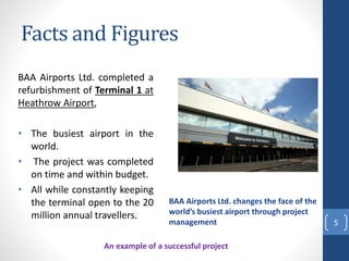 Facts and Figures
BAA Airports Ltd. completed a
refurbishment of Terminal 1 at
Heathrow Airport,
• The busiest airport in the
world.
• The project was completed
on time and within budget.
• All while constantly keeping
the terminal open to the 20
million annual travellers.
5
BAA Airports Ltd. changes the face of the
world’s busiest airport through project
management
An example of a successful project
 