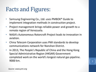 Facts and Figures:
• Samsung Engineering Co., Ltd. uses PMBOK® Guide to
implement integration methods in construction project.
• Project management brings reliable power and growth to a
remote region of Venezuela.
• NASA’s Autonomous Rotorcraft Project leads to innovation in
aviation.
• China Telecom Corporation uses PMI standards to develop
communications network for Nanshan District.
• In 2013, The People's Republic of China and the Hong Kong
Special Administrative Region (HKSAR) Government
completed work on the world's longest natural gas pipeline.
9000 km. 7
Source: www.pmi.org
 