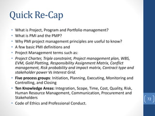 Quick Re-Cap
• What is Project, Program and Portfolio management?
• What is PMI and the PMP?
• Why PMI project management principles are useful to know?
• A few basic PMI definitions and
• Project Management terms such as:
• Project Charter, Triple constraint, Project management plan, WBS,
EVM, Gold Platting, Responsibility Assignment Matrix, Conflict
management, Risk probability and impact matrix, Contract type and
stakeholder power Vs Interest Grid.
• Five process groups: Initiation, Planning, Executing, Monitoring and
Controlling, and Closing
• Ten Knowledge Areas: Integration, Scope, Time, Cost, Quality, Risk,
Human Resource Management, Communication, Procurement and
Stakeholders
• Code of Ethics and Professional Conduct.
72
 