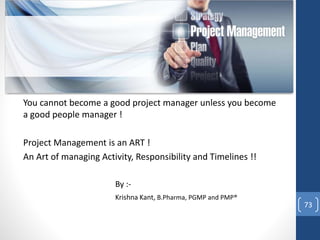 You cannot become a good project manager unless you become
a good people manager !
Project Management is an ART !
An Art of managing Activity, Responsibility and Timelines !!
By :-
Krishna Kant, B.Pharma, PGMP and PMP®
73
 