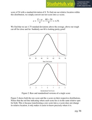 pg. 98
score of 54 with a standard deviation of 8. To find out our relative location within
this distribution, we simply convert our test score into a z-score.
𝑧 =
𝑋 − 𝜇
𝜎
=
68 − 54
8
= 1.75
We find that we are 1.75 standard deviations above the average, above our rough
cut off for close and far. Suddenly our 68 is looking pretty good!
Figure 2. Raw and standardized versions of a single score
Figure 2 shows both the raw score and the z-score on their respective distributions.
Notice that the red line indicating where each score lies is in the same relative spot
for both. This is because transforming a raw score into a z-score does not change
its relative location, it only makes it easier to know precisely where it is.
 