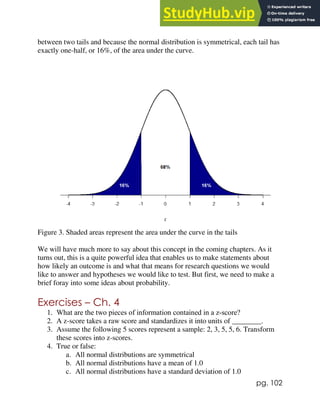 pg. 102
between two tails and because the normal distribution is symmetrical, each tail has
exactly one-half, or 16%, of the area under the curve.
Figure 3. Shaded areas represent the area under the curve in the tails
We will have much more to say about this concept in the coming chapters. As it
turns out, this is a quite powerful idea that enables us to make statements about
how likely an outcome is and what that means for research questions we would
like to answer and hypotheses we would like to test. But first, we need to make a
brief foray into some ideas about probability.
Exercises – Ch. 4
1. What are the two pieces of information contained in a z-score?
2. A z-score takes a raw score and standardizes it into units of ________.
3. Assume the following 5 scores represent a sample: 2, 3, 5, 5, 6. Transform
these scores into z-scores.
4. True or false:
a. All normal distributions are symmetrical
b. All normal distributions have a mean of 1.0
c. All normal distributions have a standard deviation of 1.0
 