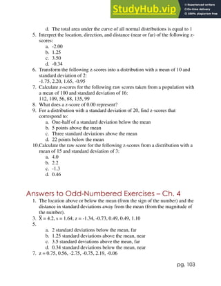 pg. 103
d. The total area under the curve of all normal distributions is equal to 1
5. Interpret the location, direction, and distance (near or far) of the following z-
scores:
a. -2.00
b. 1.25
c. 3.50
d. -0.34
6. Transform the following z-scores into a distribution with a mean of 10 and
standard deviation of 2:
-1.75, 2.20, 1.65, -0.95
7. Calculate z-scores for the following raw scores taken from a population with
a mean of 100 and standard deviation of 16:
112, 109, 56, 88, 135, 99
8. What does a z-score of 0.00 represent?
9. For a distribution with a standard deviation of 20, find z-scores that
correspond to:
a. One-half of a standard deviation below the mean
b. 5 points above the mean
c. Three standard deviations above the mean
d. 22 points below the mean
10.Calculate the raw score for the following z-scores from a distribution with a
mean of 15 and standard deviation of 3:
a. 4.0
b. 2.2
c. -1.3
d. 0.46
Answers to Odd-Numbered Exercises – Ch. 4
1. The location above or below the mean (from the sign of the number) and the
distance in standard deviations away from the mean (from the magnitude of
the number).
3. X
̅ = 4.2, s = 1.64; z = -1.34, -0.73, 0.49, 0.49, 1.10
5.
a. 2 standard deviations below the mean, far
b. 1.25 standard deviations above the mean, near
c. 3.5 standard deviations above the mean, far
d. 0.34 standard deviations below the mean, near
7. z = 0.75, 0.56, -2.75, -0.75, 2.19, -0.06
 