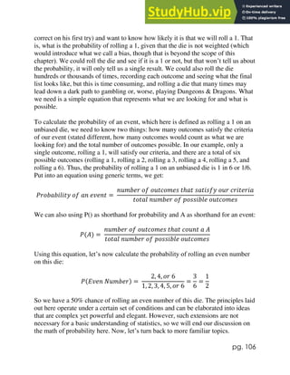 pg. 106
correct on his first try) and want to know how likely it is that we will roll a 1. That
is, what is the probability of rolling a 1, given that the die is not weighted (which
would introduce what we call a bias, though that is beyond the scope of this
chapter). We could roll the die and see if it is a 1 or not, but that won’t tell us about
the probability, it will only tell us a single result. We could also roll the die
hundreds or thousands of times, recording each outcome and seeing what the final
list looks like, but this is time consuming, and rolling a die that many times may
lead down a dark path to gambling or, worse, playing Dungeons & Dragons. What
we need is a simple equation that represents what we are looking for and what is
possible.
To calculate the probability of an event, which here is defined as rolling a 1 on an
unbiased die, we need to know two things: how many outcomes satisfy the criteria
of our event (stated different, how many outcomes would count as what we are
looking for) and the total number of outcomes possible. In our example, only a
single outcome, rolling a 1, will satisfy our criteria, and there are a total of six
possible outcomes (rolling a 1, rolling a 2, rolling a 3, rolling a 4, rolling a 5, and
rolling a 6). Thus, the probability of rolling a 1 on an unbiased die is 1 in 6 or 1/6.
Put into an equation using generic terms, we get:
𝑃𝑟𝑜𝑏𝑎𝑏𝑖𝑙𝑖𝑡𝑦 𝑜𝑓 𝑎𝑛 𝑒𝑣𝑒𝑛𝑡 =
𝑛𝑢𝑚𝑏𝑒𝑟 𝑜𝑓 𝑜𝑢𝑡𝑐𝑜𝑚𝑒𝑠 𝑡ℎ𝑎𝑡 𝑠𝑎𝑡𝑖𝑠𝑓𝑦 𝑜𝑢𝑟 𝑐𝑟𝑖𝑡𝑒𝑟𝑖𝑎
𝑡𝑜𝑡𝑎𝑙 𝑛𝑢𝑚𝑏𝑒𝑟 𝑜𝑓 𝑝𝑜𝑠𝑠𝑖𝑏𝑙𝑒 𝑜𝑢𝑡𝑐𝑜𝑚𝑒𝑠
We can also using P() as shorthand for probability and A as shorthand for an event:
𝑃(𝐴) =
𝑛𝑢𝑚𝑏𝑒𝑟 𝑜𝑓 𝑜𝑢𝑡𝑐𝑜𝑚𝑒𝑠 𝑡ℎ𝑎𝑡 𝑐𝑜𝑢𝑛𝑡 𝑎 𝐴
𝑡𝑜𝑡𝑎𝑙 𝑛𝑢𝑚𝑏𝑒𝑟 𝑜𝑓 𝑝𝑜𝑠𝑠𝑖𝑏𝑙𝑒 𝑜𝑢𝑡𝑐𝑜𝑚𝑒𝑠
Using this equation, let’s now calculate the probability of rolling an even number
on this die:
𝑃(𝐸𝑣𝑒𝑛 𝑁𝑢𝑚𝑏𝑒𝑟) =
2, 4, 𝑜𝑟 6
1, 2, 3, 4, 5, 𝑜𝑟 6
=
3
6
=
1
2
So we have a 50% chance of rolling an even number of this die. The principles laid
out here operate under a certain set of conditions and can be elaborated into ideas
that are complex yet powerful and elegant. However, such extensions are not
necessary for a basic understanding of statistics, so we will end our discussion on
the math of probability here. Now, let’s turn back to more familiar topics.
 