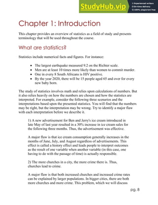 pg. 8
Chapter 1: Introduction
This chapter provides an overview of statistics as a field of study and presents
terminology that will be used throughout the course.
What are statistics?
Statistics include numerical facts and figures. For instance:
 The largest earthquake measured 9.2 on the Richter scale.
 Men are at least 10 times more likely than women to commit murder.
 One in every 8 South Africans is HIV positive.
 By the year 2020, there will be 15 people aged 65 and over for every
new baby born.
The study of statistics involves math and relies upon calculations of numbers. But
it also relies heavily on how the numbers are chosen and how the statistics are
interpreted. For example, consider the following three scenarios and the
interpretations based upon the presented statistics. You will find that the numbers
may be right, but the interpretation may be wrong. Try to identify a major flaw
with each interpretation before we describe it.
1) A new advertisement for Ben and Jerry's ice cream introduced in
late May of last year resulted in a 30% increase in ice cream sales for
the following three months. Thus, the advertisement was effective.
A major flaw is that ice cream consumption generally increases in the
months of June, July, and August regardless of advertisements. This
effect is called a history effect and leads people to interpret outcomes
as the result of one variable when another variable (in this case, one
having to do with the passage of time) is actually responsible.
2) The more churches in a city, the more crime there is. Thus,
churches lead to crime.
A major flaw is that both increased churches and increased crime rates
can be explained by larger populations. In bigger cities, there are both
more churches and more crime. This problem, which we will discuss
 