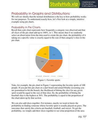pg. 107
Probability in Graphs and Distributions
We will see shortly that the normal distribution is the key to how probability works
for our purposes. To understand exactly how, let’s first look at a simple, intuitive
example using pie charts.
Probability in Pie Charts
Recall that a pie chart represents how frequently a category was observed and that
all slices of the pie chart add up to 100%, or 1. This means that if we randomly
select an observation from the data used to create the pie chart, the probability of it
taking on a specific value is exactly equal to the size of that category’s slice in the
pie chart.
Figure 1. Favorite sports
Take, for example, the pie chart in Figure 1 representing the favorite sports of 100
people. If you put this pie chart on a dart board and aimed blindly (assuming you
are guaranteed to hit the board), the likelihood of hitting the slice for any given
sport would be equal to the size of that slice. So, the probability of hitting the
baseball slice is the highest at 36%. The probability is equal to the proportion of
the chart taken up by that section.
We can also add slices together. For instance, maybe we want to know the
probability to finding someone whose favorite sport is usually played on grass. The
outcomes that satisfy this criteria are baseball, football, and soccer. To get the
probability, we simply add their slices together to see what proportion of the area
 