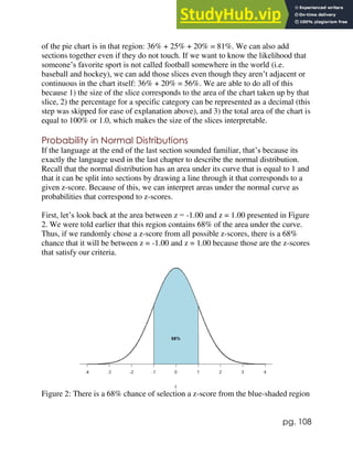 pg. 108
of the pie chart is in that region: 36% + 25% + 20% = 81%. We can also add
sections together even if they do not touch. If we want to know the likelihood that
someone’s favorite sport is not called football somewhere in the world (i.e.
baseball and hockey), we can add those slices even though they aren’t adjacent or
continuous in the chart itself: 36% + 20% = 56%. We are able to do all of this
because 1) the size of the slice corresponds to the area of the chart taken up by that
slice, 2) the percentage for a specific category can be represented as a decimal (this
step was skipped for ease of explanation above), and 3) the total area of the chart is
equal to 100% or 1.0, which makes the size of the slices interpretable.
Probability in Normal Distributions
If the language at the end of the last section sounded familiar, that’s because its
exactly the language used in the last chapter to describe the normal distribution.
Recall that the normal distribution has an area under its curve that is equal to 1 and
that it can be split into sections by drawing a line through it that corresponds to a
given z-score. Because of this, we can interpret areas under the normal curve as
probabilities that correspond to z-scores.
First, let’s look back at the area between z = -1.00 and z = 1.00 presented in Figure
2. We were told earlier that this region contains 68% of the area under the curve.
Thus, if we randomly chose a z-score from all possible z-scores, there is a 68%
chance that it will be between z = -1.00 and z = 1.00 because those are the z-scores
that satisfy our criteria.
Figure 2: There is a 68% chance of selection a z-score from the blue-shaded region
 