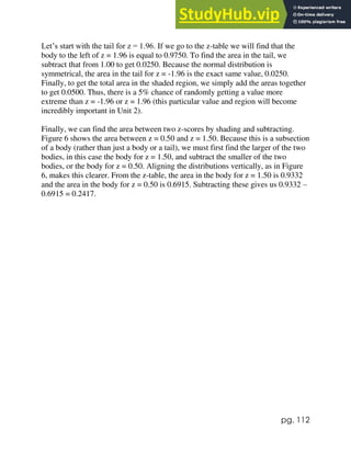 pg. 112
Let’s start with the tail for z = 1.96. If we go to the z-table we will find that the
body to the left of z = 1.96 is equal to 0.9750. To find the area in the tail, we
subtract that from 1.00 to get 0.0250. Because the normal distribution is
symmetrical, the area in the tail for z = -1.96 is the exact same value, 0.0250.
Finally, to get the total area in the shaded region, we simply add the areas together
to get 0.0500. Thus, there is a 5% chance of randomly getting a value more
extreme than z = -1.96 or z = 1.96 (this particular value and region will become
incredibly important in Unit 2).
Finally, we can find the area between two z-scores by shading and subtracting.
Figure 6 shows the area between z = 0.50 and z = 1.50. Because this is a subsection
of a body (rather than just a body or a tail), we must first find the larger of the two
bodies, in this case the body for z = 1.50, and subtract the smaller of the two
bodies, or the body for z = 0.50. Aligning the distributions vertically, as in Figure
6, makes this clearer. From the z-table, the area in the body for z = 1.50 is 0.9332
and the area in the body for z = 0.50 is 0.6915. Subtracting these gives us 0.9332 –
0.6915 = 0.2417.
 