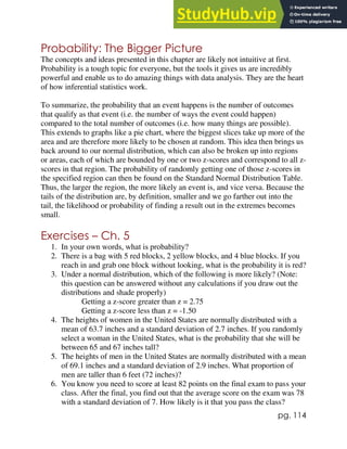 pg. 114
Probability: The Bigger Picture
The concepts and ideas presented in this chapter are likely not intuitive at first.
Probability is a tough topic for everyone, but the tools it gives us are incredibly
powerful and enable us to do amazing things with data analysis. They are the heart
of how inferential statistics work.
To summarize, the probability that an event happens is the number of outcomes
that qualify as that event (i.e. the number of ways the event could happen)
compared to the total number of outcomes (i.e. how many things are possible).
This extends to graphs like a pie chart, where the biggest slices take up more of the
area and are therefore more likely to be chosen at random. This idea then brings us
back around to our normal distribution, which can also be broken up into regions
or areas, each of which are bounded by one or two z-scores and correspond to all z-
scores in that region. The probability of randomly getting one of those z-scores in
the specified region can then be found on the Standard Normal Distribution Table.
Thus, the larger the region, the more likely an event is, and vice versa. Because the
tails of the distribution are, by definition, smaller and we go farther out into the
tail, the likelihood or probability of finding a result out in the extremes becomes
small.
Exercises – Ch. 5
1. In your own words, what is probability?
2. There is a bag with 5 red blocks, 2 yellow blocks, and 4 blue blocks. If you
reach in and grab one block without looking, what is the probability it is red?
3. Under a normal distribution, which of the following is more likely? (Note:
this question can be answered without any calculations if you draw out the
distributions and shade properly)
Getting a z-score greater than z = 2.75
Getting a z-score less than z = -1.50
4. The heights of women in the United States are normally distributed with a
mean of 63.7 inches and a standard deviation of 2.7 inches. If you randomly
select a woman in the United States, what is the probability that she will be
between 65 and 67 inches tall?
5. The heights of men in the United States are normally distributed with a mean
of 69.1 inches and a standard deviation of 2.9 inches. What proportion of
men are taller than 6 feet (72 inches)?
6. You know you need to score at least 82 points on the final exam to pass your
class. After the final, you find out that the average score on the exam was 78
with a standard deviation of 7. How likely is it that you pass the class?
 