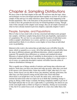 pg. 116
Chapter 6: Sampling Distributions
We have come to the final chapter in this unit. We will now take the logic, ideas,
and techniques we have developed and put them together to see how we can take a
sample of data and use it to make inferences about what's truly happening in the
broader population. This is the final piece of the puzzle that we need to understand
in order to have the groundwork necessary for formal hypothesis testing. Though
some of the concepts in this chapter seem strange, they are all simple extensions of
what we have already learned in previous chapters, especially chapters 4 and 5.
People, Samples, and Populations
Most of what we have dealt with so far has concerned individual scores grouped
into samples, with those samples being drawn from and, hopefully, representative
of a population. We saw how we can understand the location of individual scores
within a sample’s distribution via z-scores, and how we can extend that to
understand how likely it is to observe scores higher or lower than an individual
score via probability.
Inherent in this work is the notion that an individual score will differ from the
mean, which we quantify as a z-score. All of the individual scores will differ from
the mean in different amounts and different directions, which is natural and
expected. We quantify these differences as variance and standard deviation.
Measures of spread and the idea of variability in observations is a key principle in
inferential statistics. We know that any observation, whether it is a single score, a
set of scores, or a particular descriptive statistic will differ from the center of
whatever distribution it belongs in.
This is equally true of things outside of statistics and format data collection and
analysis. Some days you hear your alarm and wake up easily, other days you need
to hit snooze a few [dozen] times. Some days traffic is light, other days it is very
heavy. Some classes you are able to focus, pay attention, and take good notes, but
other days you find yourself zoning out the entire time. Each individual
observation is an insight but is not, by itself, the entire story, and it takes an
extreme deviation from what we expect for us to think that something strange is
going on. Being a little sleepy is normal, but being completely unable to get out of
bed might indicate that we are sick. Light traffic is a good thing, but almost no cars
on the road might make us think we forgot it is Saturday. Zoning out occasionally
is fine, but if we cannot focus at all, we might be in a stats class rather than a fun
one.
 