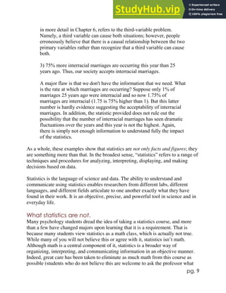 pg. 9
in more detail in Chapter 6, refers to the third-variable problem.
Namely, a third variable can cause both situations; however, people
erroneously believe that there is a causal relationship between the two
primary variables rather than recognize that a third variable can cause
both.
3) 75% more interracial marriages are occurring this year than 25
years ago. Thus, our society accepts interracial marriages.
A major flaw is that we don't have the information that we need. What
is the rate at which marriages are occurring? Suppose only 1% of
marriages 25 years ago were interracial and so now 1.75% of
marriages are interracial (1.75 is 75% higher than 1). But this latter
number is hardly evidence suggesting the acceptability of interracial
marriages. In addition, the statistic provided does not rule out the
possibility that the number of interracial marriages has seen dramatic
fluctuations over the years and this year is not the highest. Again,
there is simply not enough information to understand fully the impact
of the statistics.
As a whole, these examples show that statistics are not only facts and figures; they
are something more than that. In the broadest sense, “statistics” refers to a range of
techniques and procedures for analyzing, interpreting, displaying, and making
decisions based on data.
Statistics is the language of science and data. The ability to understand and
communicate using statistics enables researchers from different labs, different
languages, and different fields articulate to one another exactly what they have
found in their work. It is an objective, precise, and powerful tool in science and in
everyday life.
What statistics are not.
Many psychology students dread the idea of taking a statistics course, and more
than a few have changed majors upon learning that it is a requirement. That is
because many students view statistics as a math class, which is actually not true.
While many of you will not believe this or agree with it, statistics isn’t math.
Although math is a central component of it, statistics is a broader way of
organizing, interpreting, and communicating information in an objective manner.
Indeed, great care has been taken to eliminate as much math from this course as
possible (students who do not believe this are welcome to ask the professor what
 