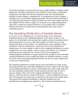 pg. 117
All of these principles carry forward from scores within samples to samples within
populations. Just like an individual score will differ from its mean, an individual
sample mean will differ from the true population mean. We encountered this
principle in earlier chapters: sampling error. As mentioned way back in chapter 1,
sampling error is an incredibly important principle. We know ahead of time that if
we collect data and compute a sample, the observed value of that sample will be at
least slightly off from what we expect it to be based on our supposed population
mean; this is natural and expected. However, if our sample mean is extremely
different from what we expect based on the population mean, there may be
something going on.
The Sampling Distribution of Sample Means
To see how we use sampling error, we will learn about a new, theoretical
distribution known as the sampling distribution. In the same way that we can
gather a lot of individual scores and put them together to form a distribution with a
center and spread, if we were to take many samples, all of the same size, and
calculate the mean of each of those, we could put those means together to form a
distribution. This new distribution is, intuitively, known as the distribution of
sample means. It is one example of what we call a sampling distribution, we can be
formed from a set of any statistic, such as a mean, a test statistic, or a correlation
coefficient (more on the latter two in Units 2 and 3). For our purposes,
understanding the distribution of sample means will be enough to see how all other
sampling distributions work to enable and inform our inferential analyses, so these
two terms will be used interchangeably from here on out. Let’s take a deeper look
at some of its characteristics.
The sampling distribution of sample means can be described by its shape, center,
and spread, just like any of the other distributions we have worked with. The shape
of our sampling distribution is normal: a bell-shaped curve with a single peak and
two tails extending symmetrically in either direction, just like what we saw in
previous chapters. The center of the sampling distribution of sample means –
which is, itself, the mean or average of the means – is the true population mean, μ.
This will sometimes be written as 𝜇𝑋
̅ to denote it as the mean of the sample means.
The spread of the sampling distribution is called the standard error, the
quantification of sampling error, denoted 𝜎𝑋
̅. The formula for standard error is:
𝜎𝑋
̅ = 𝜎
√𝑛
⁄
 