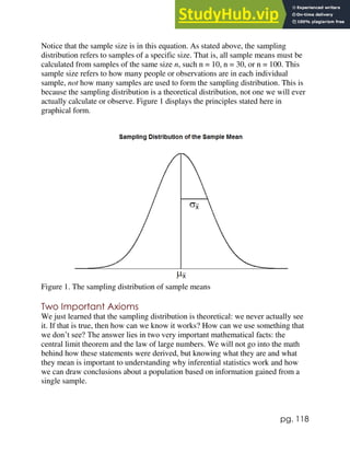pg. 118
Notice that the sample size is in this equation. As stated above, the sampling
distribution refers to samples of a specific size. That is, all sample means must be
calculated from samples of the same size n, such n = 10, n = 30, or n = 100. This
sample size refers to how many people or observations are in each individual
sample, not how many samples are used to form the sampling distribution. This is
because the sampling distribution is a theoretical distribution, not one we will ever
actually calculate or observe. Figure 1 displays the principles stated here in
graphical form.
Figure 1. The sampling distribution of sample means
Two Important Axioms
We just learned that the sampling distribution is theoretical: we never actually see
it. If that is true, then how can we know it works? How can we use something that
we don’t see? The answer lies in two very important mathematical facts: the
central limit theorem and the law of large numbers. We will not go into the math
behind how these statements were derived, but knowing what they are and what
they mean is important to understanding why inferential statistics work and how
we can draw conclusions about a population based on information gained from a
single sample.
 
