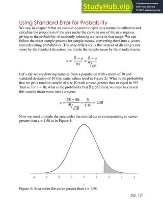 pg. 121
Using Standard Error for Probability
We saw in chapter 6 that we can use z-scores to split up a normal distribution and
calculate the proportion of the area under the curve in one of the new regions,
giving us the probability of randomly selecting a z-score in that range. We can
follow the exact sample process for sample means, converting them into z-scores
and calculating probabilities. The only difference is that instead of dividing a raw
score by the standard deviation, we divide the sample mean by the standard error.
𝑧 =
𝑋
̅ − 𝜇
𝜎𝑋
̅
=
𝑋
̅ − 𝜇
𝜎
√𝑛
⁄
Let’s say we are drawing samples from a population with a mean of 50 and
standard deviation of 10 (the same values used in Figure 2). What is the probability
that we get a random sample of size 10 with a mean greater than or equal to 55?
That is, for n = 10, what is the probability that X
̅ ≥ 55? First, we need to convert
this sample mean score into a z-score:
𝑧 =
55 − 50
10
√10
⁄
=
5
3.16
= 1.58
Now we need to shade the area under the normal curve corresponding to scores
greater than z = 1.58 as in Figure 4:
Figure 4: Area under the curve greater than z = 1.58
 
