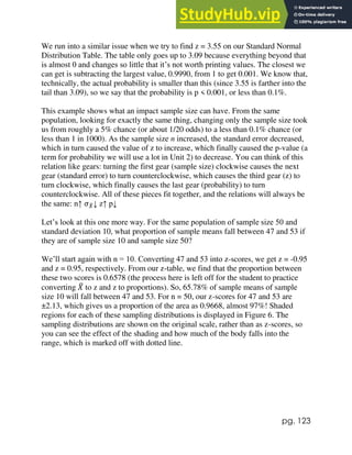 pg. 123
We run into a similar issue when we try to find z = 3.55 on our Standard Normal
Distribution Table. The table only goes up to 3.09 because everything beyond that
is almost 0 and changes so little that it’s not worth printing values. The closest we
can get is subtracting the largest value, 0.9990, from 1 to get 0.001. We know that,
technically, the actual probability is smaller than this (since 3.55 is farther into the
tail than 3.09), so we say that the probability is p < 0.001, or less than 0.1%.
This example shows what an impact sample size can have. From the same
population, looking for exactly the same thing, changing only the sample size took
us from roughly a 5% chance (or about 1/20 odds) to a less than 0.1% chance (or
less than 1 in 1000). As the sample size n increased, the standard error decreased,
which in turn caused the value of z to increase, which finally caused the p-value (a
term for probability we will use a lot in Unit 2) to decrease. You can think of this
relation like gears: turning the first gear (sample size) clockwise causes the next
gear (standard error) to turn counterclockwise, which causes the third gear (z) to
turn clockwise, which finally causes the last gear (probability) to turn
counterclockwise. All of these pieces fit together, and the relations will always be
the same: n↑ 𝜎𝑋
̅↓ z↑ p↓
Let’s look at this one more way. For the same population of sample size 50 and
standard deviation 10, what proportion of sample means fall between 47 and 53 if
they are of sample size 10 and sample size 50?
We’ll start again with n = 10. Converting 47 and 53 into z-scores, we get z = -0.95
and z = 0.95, respectively. From our z-table, we find that the proportion between
these two scores is 0.6578 (the process here is left off for the student to practice
converting 𝑋
̅ to z and z to proportions). So, 65.78% of sample means of sample
size 10 will fall between 47 and 53. For n = 50, our z-scores for 47 and 53 are
±2.13, which gives us a proportion of the area as 0.9668, almost 97%! Shaded
regions for each of these sampling distributions is displayed in Figure 6. The
sampling distributions are shown on the original scale, rather than as z-scores, so
you can see the effect of the shading and how much of the body falls into the
range, which is marked off with dotted line.
 