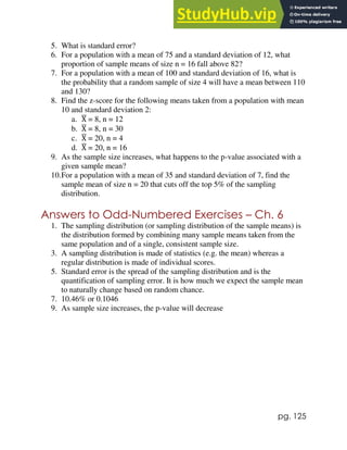 pg. 125
5. What is standard error?
6. For a population with a mean of 75 and a standard deviation of 12, what
proportion of sample means of size n = 16 fall above 82?
7. For a population with a mean of 100 and standard deviation of 16, what is
the probability that a random sample of size 4 will have a mean between 110
and 130?
8. Find the z-score for the following means taken from a population with mean
10 and standard deviation 2:
a. X
̅ = 8, n = 12
b. X
̅ = 8, n = 30
c. X
̅ = 20, n = 4
d. X
̅ = 20, n = 16
9. As the sample size increases, what happens to the p-value associated with a
given sample mean?
10.For a population with a mean of 35 and standard deviation of 7, find the
sample mean of size n = 20 that cuts off the top 5% of the sampling
distribution.
Answers to Odd-Numbered Exercises – Ch. 6
1. The sampling distribution (or sampling distribution of the sample means) is
the distribution formed by combining many sample means taken from the
same population and of a single, consistent sample size.
3. A sampling distribution is made of statistics (e.g. the mean) whereas a
regular distribution is made of individual scores.
5. Standard error is the spread of the sampling distribution and is the
quantification of sampling error. It is how much we expect the sample mean
to naturally change based on random chance.
7. 10.46% or 0.1046
9. As sample size increases, the p-value will decrease
 