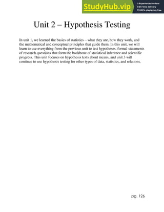pg. 126
Unit 2 – Hypothesis Testing
In unit 1, we learned the basics of statistics – what they are, how they work, and
the mathematical and conceptual principles that guide them. In this unit, we will
learn to use everything from the previous unit to test hypotheses, formal statements
of research questions that form the backbone of statistical inference and scientific
progress. This unit focuses on hypothesis tests about means, and unit 3 will
continue to use hypothesis testing for other types of data, statistics, and relations.
 
