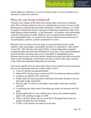 pg. 10
matrix algebra is). Statistics is a way of viewing reality as it exists around us in a
way that we otherwise could not.
Why do we study statistics?
Virtually every student of the behavioral sciences takes some form of statistics
class. This is because statistics is how we communicate in science. It serves as the
link between a research idea and usable conclusions. Without statistics, we would
be unable to interpret the massive amounts of information contained in data. Even
small datasets contain hundreds – if not thousands – of numbers, each representing
a specific observation we made. Without a way to organize these numbers into a
more interpretable form, we would be lost, having wasted the time and money of
our participants, ourselves, and the communities we serve.
Beyond its use in science, however, there is a more personal reason to study
statistics. Like most people, you probably feel that it is important to “take control
of your life.” But what does this mean? Partly, it means being able to properly
evaluate the data and claims that bombard you every day. If you cannot distinguish
good from faulty reasoning, then you are vulnerable to manipulation and to
decisions that are not in your best interest. Statistics provides tools that you need in
order to react intelligently to information you hear or read. In this sense, statistics
is one of the most important things that you can study.
To be more specific, here are some claims that we have heard on several occasions.
(We are not saying that each one of these claims is true!)
 4 out of 5 dentists recommend Dentine.
 Almost 85% of lung cancers in men and 45% in women are tobacco-related.
 Condoms are effective 94% of the time.
 People tend to be more persuasive when they look others directly in the eye
and speak loudly and quickly.
 Women make 75 cents to every dollar a man makes when they work the
same job.
 A surprising new study shows that eating egg whites can increase one's life
span.
 People predict that it is very unlikely there will ever be another baseball
player with a batting average over 400.
 There is an 80% chance that in a room full of 30 people that at least two
people will share the same birthday.
 79.48% of all statistics are made up on the spot.
 