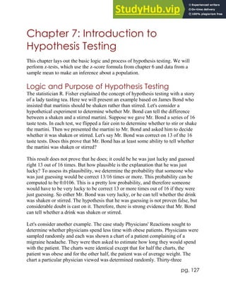 pg. 127
Chapter 7: Introduction to
Hypothesis Testing
This chapter lays out the basic logic and process of hypothesis testing. We will
perform z-tests, which use the z-score formula from chapter 6 and data from a
sample mean to make an inference about a population.
Logic and Purpose of Hypothesis Testing
The statistician R. Fisher explained the concept of hypothesis testing with a story
of a lady tasting tea. Here we will present an example based on James Bond who
insisted that martinis should be shaken rather than stirred. Let's consider a
hypothetical experiment to determine whether Mr. Bond can tell the difference
between a shaken and a stirred martini. Suppose we gave Mr. Bond a series of 16
taste tests. In each test, we flipped a fair coin to determine whether to stir or shake
the martini. Then we presented the martini to Mr. Bond and asked him to decide
whether it was shaken or stirred. Let's say Mr. Bond was correct on 13 of the 16
taste tests. Does this prove that Mr. Bond has at least some ability to tell whether
the martini was shaken or stirred?
This result does not prove that he does; it could be he was just lucky and guessed
right 13 out of 16 times. But how plausible is the explanation that he was just
lucky? To assess its plausibility, we determine the probability that someone who
was just guessing would be correct 13/16 times or more. This probability can be
computed to be 0.0106. This is a pretty low probability, and therefore someone
would have to be very lucky to be correct 13 or more times out of 16 if they were
just guessing. So either Mr. Bond was very lucky, or he can tell whether the drink
was shaken or stirred. The hypothesis that he was guessing is not proven false, but
considerable doubt is cast on it. Therefore, there is strong evidence that Mr. Bond
can tell whether a drink was shaken or stirred.
Let's consider another example. The case study Physicians' Reactions sought to
determine whether physicians spend less time with obese patients. Physicians were
sampled randomly and each was shown a chart of a patient complaining of a
migraine headache. They were then asked to estimate how long they would spend
with the patient. The charts were identical except that for half the charts, the
patient was obese and for the other half, the patient was of average weight. The
chart a particular physician viewed was determined randomly. Thirty-three
 