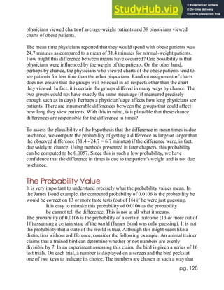 pg. 128
physicians viewed charts of average-weight patients and 38 physicians viewed
charts of obese patients.
The mean time physicians reported that they would spend with obese patients was
24.7 minutes as compared to a mean of 31.4 minutes for normal-weight patients.
How might this difference between means have occurred? One possibility is that
physicians were influenced by the weight of the patients. On the other hand,
perhaps by chance, the physicians who viewed charts of the obese patients tend to
see patients for less time than the other physicians. Random assignment of charts
does not ensure that the groups will be equal in all respects other than the chart
they viewed. In fact, it is certain the groups differed in many ways by chance. The
two groups could not have exactly the same mean age (if measured precisely
enough such as in days). Perhaps a physician's age affects how long physicians see
patients. There are innumerable differences between the groups that could affect
how long they view patients. With this in mind, is it plausible that these chance
differences are responsible for the difference in times?
To assess the plausibility of the hypothesis that the difference in mean times is due
to chance, we compute the probability of getting a difference as large or larger than
the observed difference (31.4 - 24.7 = 6.7 minutes) if the difference were, in fact,
due solely to chance. Using methods presented in later chapters, this probability
can be computed to be 0.0057. Since this is such a low probability, we have
confidence that the difference in times is due to the patient's weight and is not due
to chance.
The Probability Value
It is very important to understand precisely what the probability values mean. In
the James Bond example, the computed probability of 0.0106 is the probability he
would be correct on 13 or more taste tests (out of 16) if he were just guessing.
It is easy to mistake this probability of 0.0106 as the probability
he cannot tell the difference. This is not at all what it means.
The probability of 0.0106 is the probability of a certain outcome (13 or more out of
16) assuming a certain state of the world (James Bond was only guessing). It is not
the probability that a state of the world is true. Although this might seem like a
distinction without a difference, consider the following example. An animal trainer
claims that a trained bird can determine whether or not numbers are evenly
divisible by 7. In an experiment assessing this claim, the bird is given a series of 16
test trials. On each trial, a number is displayed on a screen and the bird pecks at
one of two keys to indicate its choice. The numbers are chosen in such a way that
 