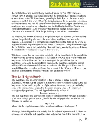 pg. 129
the probability of any number being evenly divisible by 7 is 0.50. The bird is
correct on 9/16 choices. We can compute that the probability of being correct nine
or more times out of 16 if one is only guessing is 0.40. Since a bird who is only
guessing would do this well 40% of the time, these data do not provide convincing
evidence that the bird can tell the difference between the two types of numbers. As
a scientist, you would be very skeptical that the bird had this ability. Would you
conclude that there is a 0.40 probability that the bird can tell the difference?
Certainly not! You would think the probability is much lower than 0.0001.
To reiterate, the probability value is the probability of an outcome (9/16 or better)
and not the probability of a particular state of the world (the bird was only
guessing). In statistics, it is conventional to refer to possible states of the world as
hypotheses since they are hypothesized states of the world. Using this terminology,
the probability value is the probability of an outcome given the hypothesis. It is not
the probability of the hypothesis given the outcome.
This is not to say that we ignore the probability of the hypothesis. If the probability
of the outcome given the hypothesis is sufficiently low, we have evidence that the
hypothesis is false. However, we do not compute the probability that the
hypothesis is false. In the James Bond example, the hypothesis is that he cannot
tell the difference between shaken and stirred martinis. The probability value is
low (0.0106), thus providing evidence that he can tell the difference. However, we
have not computed the probability that he can tell the difference.
The Null Hypothesis
The hypothesis that an apparent effect is due to chance is called the null
hypothesis, written H0 (“H-naught”). In the Physicians' Reactions example, the null
hypothesis is that in the population of physicians, the mean time expected to be
spent with obese patients is equal to the mean time expected to be spent with
average-weight patients. This null hypothesis can be written as:
H0:μobese - μaverage = 0.
The null hypothesis in a correlational study of the relationship between high school
grades and college grades would typically be that the population correlation is 0.
This can be written as
H0: ρ = 0
where ρ is the population correlation, which we will cover in chapter 12.
Although the null hypothesis is usually that the value of a parameter is 0, there are
occasions in which the null hypothesis is a value other than 0. For example, if we
 