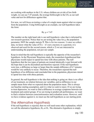 pg. 130
are working with mothers in the U.S. whose children are at risk of low birth
weight, we can use 7.47 pounds, the average birthweight in the US, as our null
value and test for differences against that.
For now, we will focus on testing a value of a single mean against what we expect
from the population. Using birthweight as an example, our null hypothesis takes
the form:
H0: μ = 7.47
The number on the right hand side is our null hypothesis value that is informed by
our research question. Notice that we are testing the value for μ, the population
parameter, NOT the sample statistic X
̅. This is for two reasons: 1) once we collect
data, we know what the value of X
̅ is – it’s not a mystery or a question, it is
observed and used for the second reason, which is 2) we are interested in
understanding the population, not just our sample.
Keep in mind that the null hypothesis is typically the opposite of the researcher's
hypothesis. In the Physicians' Reactions study, the researchers hypothesized that
physicians would expect to spend less time with obese patients. The null
hypothesis that the two types of patients are treated identically is put forward with
the hope that it can be discredited and therefore rejected. If the null hypothesis
were true, a difference as large or larger than the sample difference of 6.7 minutes
would be very unlikely to occur. Therefore, the researchers rejected the null
hypothesis of no difference and concluded that in the population, physicians intend
to spend less time with obese patients.
In general, the null hypothesis is the idea that nothing is going on: there is no effect
of our treatment, no relation between our variables, and no difference in our
sample mean from what we expected about the population mean. This is always
our baseline starting assumption, and it is what we seek to reject. If we are trying
to treat depression, we want to find a difference in average symptoms between our
treatment and control groups. If we are trying to predict job performance, we want
to find a relation between conscientiousness and evaluation scores. However, until
we have evidence against it, we must use the null hypothesis as our starting point.
The Alternative Hypothesis
If the null hypothesis is rejected, then we will need some other explanation, which
we call the alternative hypothesis, HA or H1. The alternative hypothesis is simply
 