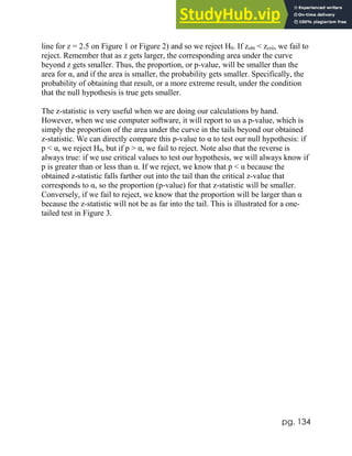 pg. 134
line for z = 2.5 on Figure 1 or Figure 2) and so we reject H0. If zobt < zcrit, we fail to
reject. Remember that as z gets larger, the corresponding area under the curve
beyond z gets smaller. Thus, the proportion, or p-value, will be smaller than the
area for α, and if the area is smaller, the probability gets smaller. Specifically, the
probability of obtaining that result, or a more extreme result, under the condition
that the null hypothesis is true gets smaller.
The z-statistic is very useful when we are doing our calculations by hand.
However, when we use computer software, it will report to us a p-value, which is
simply the proportion of the area under the curve in the tails beyond our obtained
z-statistic. We can directly compare this p-value to α to test our null hypothesis: if
p < α, we reject H0, but if p > α, we fail to reject. Note also that the reverse is
always true: if we use critical values to test our hypothesis, we will always know if
p is greater than or less than α. If we reject, we know that p < α because the
obtained z-statistic falls farther out into the tail than the critical z-value that
corresponds to α, so the proportion (p-value) for that z-statistic will be smaller.
Conversely, if we fail to reject, we know that the proportion will be larger than α
because the z-statistic will not be as far into the tail. This is illustrated for a one-
tailed test in Figure 3.
 