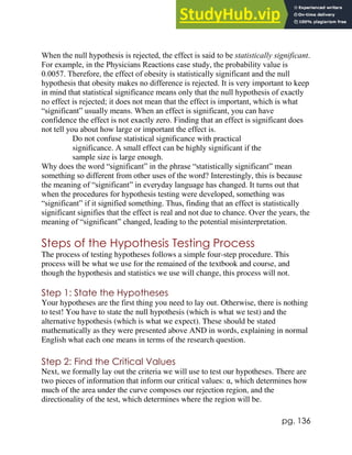 pg. 136
When the null hypothesis is rejected, the effect is said to be statistically significant.
For example, in the Physicians Reactions case study, the probability value is
0.0057. Therefore, the effect of obesity is statistically significant and the null
hypothesis that obesity makes no difference is rejected. It is very important to keep
in mind that statistical significance means only that the null hypothesis of exactly
no effect is rejected; it does not mean that the effect is important, which is what
“significant” usually means. When an effect is significant, you can have
confidence the effect is not exactly zero. Finding that an effect is significant does
not tell you about how large or important the effect is.
Do not confuse statistical significance with practical
significance. A small effect can be highly significant if the
sample size is large enough.
Why does the word “significant” in the phrase “statistically significant” mean
something so different from other uses of the word? Interestingly, this is because
the meaning of “significant” in everyday language has changed. It turns out that
when the procedures for hypothesis testing were developed, something was
“significant” if it signified something. Thus, finding that an effect is statistically
significant signifies that the effect is real and not due to chance. Over the years, the
meaning of “significant” changed, leading to the potential misinterpretation.
Steps of the Hypothesis Testing Process
The process of testing hypotheses follows a simple four-step procedure. This
process will be what we use for the remained of the textbook and course, and
though the hypothesis and statistics we use will change, this process will not.
Step 1: State the Hypotheses
Your hypotheses are the first thing you need to lay out. Otherwise, there is nothing
to test! You have to state the null hypothesis (which is what we test) and the
alternative hypothesis (which is what we expect). These should be stated
mathematically as they were presented above AND in words, explaining in normal
English what each one means in terms of the research question.
Step 2: Find the Critical Values
Next, we formally lay out the criteria we will use to test our hypotheses. There are
two pieces of information that inform our critical values: α, which determines how
much of the area under the curve composes our rejection region, and the
directionality of the test, which determines where the region will be.
 
