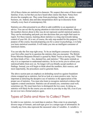 pg. 11
All of these claims are statistical in character. We suspect that some of them sound
familiar; if not, we bet that you have heard other claims like them. Notice how
diverse the examples are. They come from psychology, health, law, sports,
business, etc. Indeed, data and data interpretation show up in discourse from
virtually every facet of contemporary life.
Statistics are often presented in an effort to add credibility to an argument or
advice. You can see this by paying attention to television advertisements. Many of
the numbers thrown about in this way do not represent careful statistical analysis.
They can be misleading and push you into decisions that you might find cause to
regret. For these reasons, learning about statistics is a long step towards taking
control of your life. (It is not, of course, the only step needed for this purpose.) The
purpose of this course, beyond preparing you for a career in psychology, is to help
you learn statistical essentials. It will make you into an intelligent consumer of
statistical claims.
You can take the first step right away. To be an intelligent consumer of statistics,
your first reflex must be to question the statistics that you encounter. The British
Prime Minister Benjamin Disraeli is quoted by Mark Twain as having said, “There
are three kinds of lies -- lies, damned lies, and statistics.” This quote reminds us
why it is so important to understand statistics. So let us invite you to reform your
statistical habits from now on. No longer will you blindly accept numbers or
findings. Instead, you will begin to think about the numbers, their sources, and
most importantly, the procedures used to generate them.
The above section puts an emphasis on defending ourselves against fraudulent
claims wrapped up as statistics, but let us look at a more positive note. Just as
important as detecting the deceptive use of statistics is the appreciation of the
proper use of statistics. You must also learn to recognize statistical evidence that
supports a stated conclusion. Statistics are all around you, sometimes used well,
sometimes not. We must learn how to distinguish the two cases. In doing so,
statistics will likely be the course you use most in your day to day life, even if you
do not ever run a formal analysis again.
Types of Data and How to Collect Them
In order to use statistics, we need data to analyze. Data come in an amazingly
diverse range of formats, and each type gives us a unique type of information. In
virtually any form, data represent the measured value of variables. A variable is
 