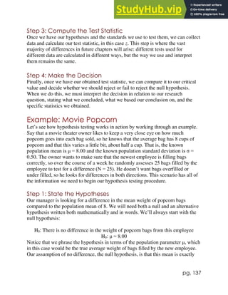 pg. 137
Step 3: Compute the Test Statistic
Once we have our hypotheses and the standards we use to test them, we can collect
data and calculate our test statistic, in this case z. This step is where the vast
majority of differences in future chapters will arise: different tests used for
different data are calculated in different ways, but the way we use and interpret
them remains the same.
Step 4: Make the Decision
Finally, once we have our obtained test statistic, we can compare it to our critical
value and decide whether we should reject or fail to reject the null hypothesis.
When we do this, we must interpret the decision in relation to our research
question, stating what we concluded, what we based our conclusion on, and the
specific statistics we obtained.
Example: Movie Popcorn
Let’s see how hypothesis testing works in action by working through an example.
Say that a movie theater owner likes to keep a very close eye on how much
popcorn goes into each bag sold, so he knows that the average bag has 8 cups of
popcorn and that this varies a little bit, about half a cup. That is, the known
population mean is μ = 8.00 and the known population standard deviation is σ =
0.50. The owner wants to make sure that the newest employee is filling bags
correctly, so over the course of a week he randomly assesses 25 bags filled by the
employee to test for a difference (N = 25). He doesn’t want bags overfilled or
under filled, so he looks for differences in both directions. This scenario has all of
the information we need to begin our hypothesis testing procedure.
Step 1: State the Hypotheses
Our manager is looking for a difference in the mean weight of popcorn bags
compared to the population mean of 8. We will need both a null and an alternative
hypothesis written both mathematically and in words. We’ll always start with the
null hypothesis:
H0: There is no difference in the weight of popcorn bags from this employee
H0: μ = 8.00
Notice that we phrase the hypothesis in terms of the population parameter μ, which
in this case would be the true average weight of bags filled by the new employee.
Our assumption of no difference, the null hypothesis, is that this mean is exactly
 