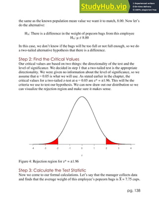 pg. 138
the same as the known population mean value we want it to match, 8.00. Now let’s
do the alternative:
HA: There is a difference in the weight of popcorn bags from this employee
HA: μ ≠ 8.00
In this case, we don’t know if the bags will be too full or not full enough, so we do
a two-tailed alternative hypothesis that there is a difference.
Step 2: Find the Critical Values
Our critical values are based on two things: the directionality of the test and the
level of significance. We decided in step 1 that a two-tailed test is the appropriate
directionality. We were given no information about the level of significance, so we
assume that α = 0.05 is what we will use. As stated earlier in the chapter, the
critical values for a two-tailed z-test at α = 0.05 are z* = ±1.96. This will be the
criteria we use to test our hypothesis. We can now draw out our distribution so we
can visualize the rejection region and make sure it makes sense.
Figure 4: Rejection region for z* = ±1.96
Step 3: Calculate the Test Statistic
Now we come to our formal calculations. Let’s say that the manager collects data
and finds that the average weight of this employee’s popcorn bags is X
̅ = 7.75 cups.
 