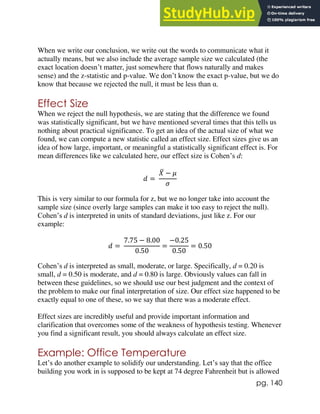 pg. 140
When we write our conclusion, we write out the words to communicate what it
actually means, but we also include the average sample size we calculated (the
exact location doesn’t matter, just somewhere that flows naturally and makes
sense) and the z-statistic and p-value. We don’t know the exact p-value, but we do
know that because we rejected the null, it must be less than α.
Effect Size
When we reject the null hypothesis, we are stating that the difference we found
was statistically significant, but we have mentioned several times that this tells us
nothing about practical significance. To get an idea of the actual size of what we
found, we can compute a new statistic called an effect size. Effect sizes give us an
idea of how large, important, or meaningful a statistically significant effect is. For
mean differences like we calculated here, our effect size is Cohen’s d:
𝑑 =
𝑋
̅ − 𝜇
𝜎
This is very similar to our formula for z, but we no longer take into account the
sample size (since overly large samples can make it too easy to reject the null).
Cohen’s d is interpreted in units of standard deviations, just like z. For our
example:
𝑑 =
7.75 − 8.00
0.50
=
−0.25
0.50
= 0.50
Cohen’s d is interpreted as small, moderate, or large. Specifically, d = 0.20 is
small, d = 0.50 is moderate, and d = 0.80 is large. Obviously values can fall in
between these guidelines, so we should use our best judgment and the context of
the problem to make our final interpretation of size. Our effect size happened to be
exactly equal to one of these, so we say that there was a moderate effect.
Effect sizes are incredibly useful and provide important information and
clarification that overcomes some of the weakness of hypothesis testing. Whenever
you find a significant result, you should always calculate an effect size.
Example: Office Temperature
Let’s do another example to solidify our understanding. Let’s say that the office
building you work in is supposed to be kept at 74 degree Fahrenheit but is allowed
 