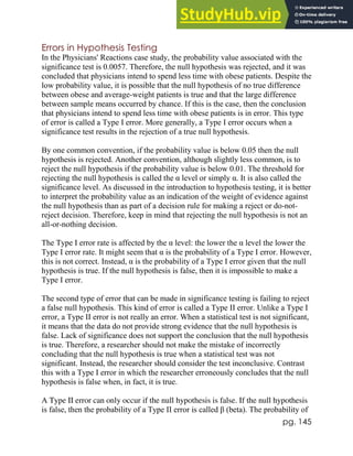 pg. 145
Errors in Hypothesis Testing
In the Physicians' Reactions case study, the probability value associated with the
significance test is 0.0057. Therefore, the null hypothesis was rejected, and it was
concluded that physicians intend to spend less time with obese patients. Despite the
low probability value, it is possible that the null hypothesis of no true difference
between obese and average-weight patients is true and that the large difference
between sample means occurred by chance. If this is the case, then the conclusion
that physicians intend to spend less time with obese patients is in error. This type
of error is called a Type I error. More generally, a Type I error occurs when a
significance test results in the rejection of a true null hypothesis.
By one common convention, if the probability value is below 0.05 then the null
hypothesis is rejected. Another convention, although slightly less common, is to
reject the null hypothesis if the probability value is below 0.01. The threshold for
rejecting the null hypothesis is called the α level or simply α. It is also called the
significance level. As discussed in the introduction to hypothesis testing, it is better
to interpret the probability value as an indication of the weight of evidence against
the null hypothesis than as part of a decision rule for making a reject or do-not-
reject decision. Therefore, keep in mind that rejecting the null hypothesis is not an
all-or-nothing decision.
The Type I error rate is affected by the α level: the lower the α level the lower the
Type I error rate. It might seem that α is the probability of a Type I error. However,
this is not correct. Instead, α is the probability of a Type I error given that the null
hypothesis is true. If the null hypothesis is false, then it is impossible to make a
Type I error.
The second type of error that can be made in significance testing is failing to reject
a false null hypothesis. This kind of error is called a Type II error. Unlike a Type I
error, a Type II error is not really an error. When a statistical test is not significant,
it means that the data do not provide strong evidence that the null hypothesis is
false. Lack of significance does not support the conclusion that the null hypothesis
is true. Therefore, a researcher should not make the mistake of incorrectly
concluding that the null hypothesis is true when a statistical test was not
significant. Instead, the researcher should consider the test inconclusive. Contrast
this with a Type I error in which the researcher erroneously concludes that the null
hypothesis is false when, in fact, it is true.
A Type II error can only occur if the null hypothesis is false. If the null hypothesis
is false, then the probability of a Type II error is called β (beta). The probability of
 