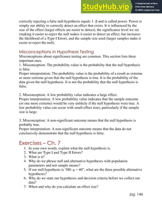 pg. 146
correctly rejecting a false null hypothesis equals 1- β and is called power. Power is
simply our ability to correctly detect an effect that exists. It is influenced by the
size of the effect (larger effects are easier to detect), the significance level we set
(making it easier to reject the null makes it easier to detect an effect, but increases
the likelihood of a Type I Error), and the sample size used (larger samples make it
easier to reject the null).
Misconceptions in Hypothesis Testing
Misconceptions about significance testing are common. This section lists three
important ones.
1. Misconception: The probability value is the probability that the null hypothesis
is false.
Proper interpretation: The probability value is the probability of a result as extreme
or more extreme given that the null hypothesis is true. It is the probability of the
data given the null hypothesis. It is not the probability that the null hypothesis is
false.
2. Misconception: A low probability value indicates a large effect.
Proper interpretation: A low probability value indicates that the sample outcome
(or one more extreme) would be very unlikely if the null hypothesis were true. A
low probability value can occur with small effect sizes, particularly if the sample
size is large.
3. Misconception: A non-significant outcome means that the null hypothesis is
probably true.
Proper interpretation: A non-significant outcome means that the data do not
conclusively demonstrate that the null hypothesis is false.
Exercises – Ch. 7
1. In your own words, explain what the null hypothesis is.
2. What are Type I and Type II Errors?
3. What is α?
4. Why do we phrase null and alternative hypotheses with population
parameters and not sample means?
5. If our null hypothesis is “H0: μ = 40”, what are the three possible alternative
hypotheses?
6. Why do we state our hypotheses and decision criteria before we collect our
data?
7. When and why do you calculate an effect size?
 