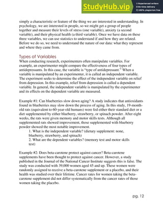 pg. 12
simply a characteristic or feature of the thing we are interested in understanding. In
psychology, we are interested in people, so we might get a group of people
together and measure their levels of stress (one variable), anxiety (a second
variable), and their physical health (a third variable). Once we have data on these
three variables, we can use statistics to understand if and how they are related.
Before we do so, we need to understand the nature of our data: what they represent
and where they came from.
Types of Variables
When conducting research, experimenters often manipulate variables. For
example, an experimenter might compare the effectiveness of four types of
antidepressants. In this case, the variable is “type of antidepressant.” When a
variable is manipulated by an experimenter, it is called an independent variable.
The experiment seeks to determine the effect of the independent variable on relief
from depression. In this example, relief from depression is called a dependent
variable. In general, the independent variable is manipulated by the experimenter
and its effects on the dependent variable are measured.
Example #1: Can blueberries slow down aging? A study indicates that antioxidants
found in blueberries may slow down the process of aging. In this study, 19-month-
old rats (equivalent to 60-year-old humans) were fed either their standard diet or a
diet supplemented by either blueberry, strawberry, or spinach powder. After eight
weeks, the rats were given memory and motor skills tests. Although all
supplemented rats showed improvement, those supplemented with blueberry
powder showed the most notable improvement.
1. What is the independent variable? (dietary supplement: none,
blueberry, strawberry, and spinach)
2. What are the dependent variables? (memory test and motor skills
test)
Example #2: Does beta-carotene protect against cancer? Beta-carotene
supplements have been thought to protect against cancer. However, a study
published in the Journal of the National Cancer Institute suggests this is false. The
study was conducted with 39,000 women aged 45 and up. These women were
randomly assigned to receive a beta-carotene supplement or a placebo, and their
health was studied over their lifetime. Cancer rates for women taking the beta-
carotene supplement did not differ systematically from the cancer rates of those
women taking the placebo.
 