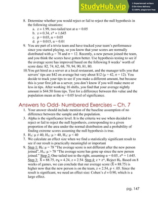 pg. 147
8. Determine whether you would reject or fail to reject the null hypothesis in
the following situations:
a. z = 1.99, two-tailed test at α = 0.05
b. z = 0.34, z* = 1.645
c. p = 0.03, α = 0.05
d. p = 0.015, α = 0.01
9. You are part of a trivia team and have tracked your team’s performance
since you started playing, so you know that your scores are normally
distributed with μ = 78 and σ = 12. Recently, a new person joined the team,
and you think the scores have gotten better. Use hypothesis testing to see if
the average score has improved based on the following 8 weeks’ worth of
score data: 82, 74, 62, 68, 79, 94, 90, 81, 80.
10.You get hired as a server at a local restaurant, and the manager tells you that
servers’ tips are $42 on average but vary about $12 (μ = 42, σ = 12). You
decide to track your tips to see if you make a different amount, but because
this is your first job as a server, you don’t know if you will make more or
less in tips. After working 16 shifts, you find that your average nightly
amount is $44.50 from tips. Test for a difference between this value and the
population mean at the α = 0.05 level of significance.
Answers to Odd- Numbered Exercises – Ch. 7
1. Your answer should include mention of the baseline assumption of no
difference between the sample and the population.
3. Alpha is the significance level. It is the criteria we use when decided to
reject or fail to reject the null hypothesis, corresponding to a given
proportion of the area under the normal distribution and a probability of
finding extreme scores assuming the null hypothesis is true.
5. HA: μ ≠ 40, HA: μ > 40, HA: μ < 40
7. We calculate an effect size when we find a statistically significant result to
see if our result is practically meaningful or important
9. Step 1: H0: μ = 78 “The average score is not different after the new person
joined”, HA: μ > 78 “The average score has gone up since the new person
joined.” Step 2: One-tailed test to the right, assuming α = 0.05, z* = 1.645.
Step 3: X
̅ = 88.75, 𝜎X
̅ = 4.24, z = 2.54. Step 4: z > z*, Reject H0. Based on 8
weeks of games, we can conclude that our average score (X
̅ = 88.75) is
higher now that the new person is on the team, z = 2.54, p < .05. Since the
result is significant, we need an effect size: Cohen’s d = 0.90, which is a
large effect.
 
