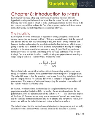 pg. 148
Chapter 8: Introduction to t-tests
Last chapter we made a big leap from basic descriptive statistics into full
hypothesis testing and inferential statistics. For the rest of the unit, we will be
learning new tests, each of which is just a small adjustment on the test before it. In
this chapter, we will learn about the first of three t-tests, and we will learn a new
method of testing the null hypothesis: confidence intervals.
The t-statistic
Last chapter, we were introduced to hypothesis testing using the z-statistic for
sample means that we learned in Unit 1. This was a useful way to link the material
and ease us into the new way to looking at data, but it isn’t a very common test
because it relies on knowing the populations standard deviation, σ, which is rarely
going to be the case. Instead, we will estimate that parameter σ using the sample
statistic s in the same way that we estimate μ using X
̅ (μ will still appear in our
formulas because we suspect something about its value and that is what we are
testing). Our new statistic is called t, and for testing one population mean using a
single sample (called a 1-sample t-test) it takes the form:
𝑡 =
X
̅ − μ
𝑠X
̅
=
X
̅ − μ
s
√n
⁄
Notice that t looks almost identical to z; this is because they test the exact same
thing: the value of a sample mean compared to what we expect of the population.
The only difference is that the standard error is now denoted 𝑠X
̅ to indicate that we
use the sample statistic for standard deviation, s, instead of the population
parameter σ. The process of using and interpreting the standard error and the full
test statistic remain exactly the same.
In chapter 3 we learned that the formulae for sample standard deviation and
population standard deviation differ by one key factor: the denominator for the
parameter is N but the denominator for the statistic is N – 1, also known as degrees
of freedom, df. Because we are using a new measure of spread, we can no longer
use the standard normal distribution and the z-table to find our critical values. For
t-tests, we will use the t-distribution and t-table to find these values.
The t-distribution, like the standard normal distribution, is symmetric and normally
distributed with a mean of 0 and standard error (as the measure of standard
 