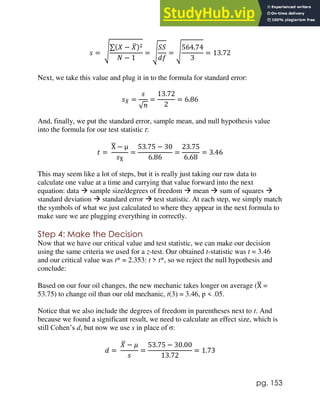 pg. 153
𝑠 = √
∑(𝑋 − 𝑋
̅)2
𝑁 − 1
= √
𝑆𝑆
𝑑𝑓
= √
564.74
3
= 13.72
Next, we take this value and plug it in to the formula for standard error:
𝑠𝑋
̅ =
𝑠
√𝑛
=
13.72
2
= 6.86
And, finally, we put the standard error, sample mean, and null hypothesis value
into the formula for our test statistic t:
𝑡 =
X
̅ − μ
𝑠X
̅
=
53.75 − 30
6.86
=
23.75
6.68
= 3.46
This may seem like a lot of steps, but it is really just taking our raw data to
calculate one value at a time and carrying that value forward into the next
equation: data  sample size/degrees of freedom  mean  sum of squares 
standard deviation  standard error  test statistic. At each step, we simply match
the symbols of what we just calculated to where they appear in the next formula to
make sure we are plugging everything in correctly.
Step 4: Make the Decision
Now that we have our critical value and test statistic, we can make our decision
using the same criteria we used for a z-test. Our obtained t-statistic was t = 3.46
and our critical value was t* = 2.353: t > t*, so we reject the null hypothesis and
conclude:
Based on our four oil changes, the new mechanic takes longer on average (X
̅ =
53.75) to change oil than our old mechanic, t(3) = 3.46, p < .05.
Notice that we also include the degrees of freedom in parentheses next to t. And
because we found a significant result, we need to calculate an effect size, which is
still Cohen’s d, but now we use s in place of σ:
𝑑 =
𝑋
̅ − 𝜇
𝑠
=
53.75 − 30.00
13.72
= 1.73
 