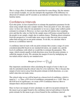 pg. 154
This is a large effect. It should also be noted that for some things, like the minutes
in our current example, we can also interpret the magnitude of the difference we
observed (23 minutes and 45 seconds) as an indicator of importance since time is a
familiar metric.
Confidence Intervals
Up to this point, we have learned how to estimate the population parameter for the
mean using sample data and a sample statistic. From one point of view, this makes
sense: we have one value for our parameter so we use a single value (called a point
estimate) to estimate it. However, we have seen that all statistics have sampling
error and that the value we find for the sample mean will bounce around based on
the people in our sample, simply due to random chance. Thinking about estimation
from this perspective, it would make more sense to take that error into account
rather than relying just on our point estimate. To do this, we calculate what is
known as a confidence interval.
A confidence interval starts with our point estimate then creates a range of scores
considered plausible based on our standard deviation, our sample size, and the
level of confidence with which we would like to estimate the parameter. This
range, which extends equally in both directions away from the point estimate, is
called the margin of error. We calculate the margin of error by multiplying our
two-tailed critical value by our standard error:
𝑀𝑎𝑟𝑔𝑖𝑛 𝑜𝑓 𝐸𝑟𝑟𝑜𝑟 = 𝑡∗
(𝑠
√𝑛
⁄ )
One important consideration when calculating the margin of error is that it can
only be calculated using the critical value for a two-tailed test. This is because the
margin of error moves away from the point estimate in both directions, so a one-
tailed value does not make sense.
The critical value we use will be based on a chosen level of confidence, which is
equal to 1 – α. Thus, a 95% level of confidence corresponds to α = 0.05. Thus, at
the 0.05 level of significance, we create a 95% Confidence Interval. How to
interpret that is discussed further on.
Once we have our margin of error calculated, we add it to our point estimate for
the mean to get an upper bound to the confidence interval and subtract it from the
point estimate for the mean to get a lower bound for the confidence interval:
 