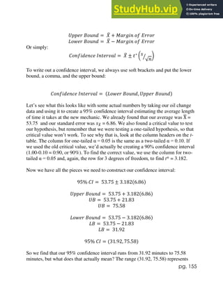 pg. 155
𝑈𝑝𝑝𝑒𝑟 𝐵𝑜𝑢𝑛𝑑 = 𝑋
̅ + 𝑀𝑎𝑟𝑔𝑖𝑛 𝑜𝑓 𝐸𝑟𝑟𝑜𝑟
𝐿𝑜𝑤𝑒𝑟 𝐵𝑜𝑢𝑛𝑑 = 𝑋
̅ − 𝑀𝑎𝑟𝑔𝑖𝑛 𝑜𝑓 𝐸𝑟𝑟𝑜𝑟
Or simply:
𝐶𝑜𝑛𝑓𝑖𝑑𝑒𝑛𝑐𝑒 𝐼𝑛𝑡𝑒𝑟𝑣𝑎𝑙 = 𝑋
̅ ± 𝑡∗
(𝑠
√𝑛
⁄ )
To write out a confidence interval, we always use soft brackets and put the lower
bound, a comma, and the upper bound:
𝐶𝑜𝑛𝑓𝑖𝑑𝑒𝑛𝑐𝑒 𝐼𝑛𝑡𝑒𝑟𝑣𝑎𝑙 = (𝐿𝑜𝑤𝑒𝑟 𝐵𝑜𝑢𝑛𝑑, 𝑈𝑝𝑝𝑒𝑟 𝐵𝑜𝑢𝑛𝑑)
Let’s see what this looks like with some actual numbers by taking our oil change
data and using it to create a 95% confidence interval estimating the average length
of time it takes at the new mechanic. We already found that our average was X
̅ =
53.75 and our standard error was 𝑠𝑋
̅ = 6.86. We also found a critical value to test
our hypothesis, but remember that we were testing a one-tailed hypothesis, so that
critical value won’t work. To see why that is, look at the column headers on the t-
table. The column for one-tailed α = 0.05 is the same as a two-tailed α = 0.10. If
we used the old critical value, we’d actually be creating a 90% confidence interval
(1.00-0.10 = 0.90, or 90%). To find the correct value, we use the column for two-
tailed α = 0.05 and, again, the row for 3 degrees of freedom, to find t* = 3.182.
Now we have all the pieces we need to construct our confidence interval:
95% 𝐶𝐼 = 53.75 ± 3.182(6.86)
𝑈𝑝𝑝𝑒𝑟 𝐵𝑜𝑢𝑛𝑑 = 53.75 + 3.182(6.86)
𝑈𝐵 = 53.75 + 21.83
𝑈𝐵 = 75.58
𝐿𝑜𝑤𝑒𝑟 𝐵𝑜𝑢𝑛𝑑 = 53.75 − 3.182(6.86)
𝐿𝐵 = 53.75 − 21.83
𝐿𝐵 = 31.92
95% 𝐶𝐼 = (31.92, 75.58)
So we find that our 95% confidence interval runs from 31.92 minutes to 75.58
minutes, but what does that actually mean? The range (31.92, 75.58) represents
 