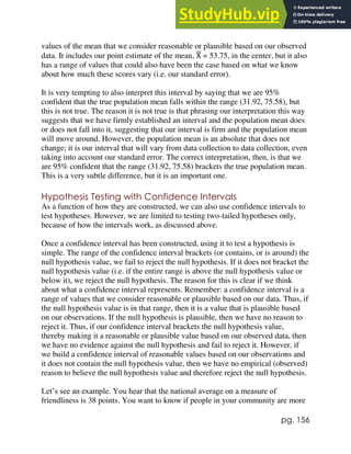pg. 156
values of the mean that we consider reasonable or plausible based on our observed
data. It includes our point estimate of the mean, X
̅ = 53.75, in the center, but it also
has a range of values that could also have been the case based on what we know
about how much these scores vary (i.e. our standard error).
It is very tempting to also interpret this interval by saying that we are 95%
confident that the true population mean falls within the range (31.92, 75.58), but
this is not true. The reason it is not true is that phrasing our interpretation this way
suggests that we have firmly established an interval and the population mean does
or does not fall into it, suggesting that our interval is firm and the population mean
will move around. However, the population mean is an absolute that does not
change; it is our interval that will vary from data collection to data collection, even
taking into account our standard error. The correct interpretation, then, is that we
are 95% confident that the range (31.92, 75.58) brackets the true population mean.
This is a very subtle difference, but it is an important one.
Hypothesis Testing with Confidence Intervals
As a function of how they are constructed, we can also use confidence intervals to
test hypotheses. However, we are limited to testing two-tailed hypotheses only,
because of how the intervals work, as discussed above.
Once a confidence interval has been constructed, using it to test a hypothesis is
simple. The range of the confidence interval brackets (or contains, or is around) the
null hypothesis value, we fail to reject the null hypothesis. If it does not bracket the
null hypothesis value (i.e. if the entire range is above the null hypothesis value or
below it), we reject the null hypothesis. The reason for this is clear if we think
about what a confidence interval represents. Remember: a confidence interval is a
range of values that we consider reasonable or plausible based on our data. Thus, if
the null hypothesis value is in that range, then it is a value that is plausible based
on our observations. If the null hypothesis is plausible, then we have no reason to
reject it. Thus, if our confidence interval brackets the null hypothesis value,
thereby making it a reasonable or plausible value based on our observed data, then
we have no evidence against the null hypothesis and fail to reject it. However, if
we build a confidence interval of reasonable values based on our observations and
it does not contain the null hypothesis value, then we have no empirical (observed)
reason to believe the null hypothesis value and therefore reject the null hypothesis.
Let’s see an example. You hear that the national average on a measure of
friendliness is 38 points. You want to know if people in your community are more
 