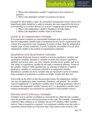 pg. 13
1. What is the independent variable? (supplements: beta-carotene or
placebo)
2. What is the dependent variable? (occurrence of cancer)
Example #3: How bright is right? An automobile manufacturer wants to know how
bright brake lights should be in order to minimize the time required for the driver
of a following car to realize that the car in front is stopping and to hit the brakes.
1. What is the independent variable? (brightness of brake lights)
2. What is the dependent variable? (time to hit brakes)
Levels of an Independent Variable
If an experiment compares an experimental treatment with a control treatment,
then the independent variable (type of treatment) has two levels: experimental and
control. If an experiment were comparing five types of diets, then the independent
variable (type of diet) would have 5 levels. In general, the number of levels of an
independent variable is the number of experimental conditions.
Qualitative and Quantitative Variables
An important distinction between variables is between qualitative variables and
quantitative variables. Qualitative variables are those that express a qualitative
attribute such as hair color, eye color, religion, favorite movie, gender, and so on.
The values of a qualitative variable do not imply a numerical ordering. Values of
the variable “religion” differ qualitatively; no ordering of religions is implied.
Qualitative variables are sometimes referred to as categorical variables.
Quantitative variables are those variables that are measured in terms of numbers.
Some examples of quantitative variables are height, weight, and shoe size.
In the study on the effect of diet discussed previously, the independent variable
was type of supplement: none, strawberry, blueberry, and spinach. The variable
“type of supplement” is a qualitative variable; there is nothing quantitative about it.
In contrast, the dependent variable “memory test” is a quantitative variable since
memory performance was measured on a quantitative scale (number correct).
Discrete and Continuous Variables
Variables such as number of children in a household are called discrete variables
since the possible scores are discrete points on the scale. For example, a household
could have three children or six children, but not 4.53 children. Other variables
such as “time to respond to a question” are continuous variables since the scale is
continuous and not made up of discrete steps. The response time could be 1.64
 
