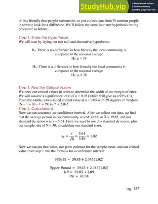 pg. 157
or less friendly than people nationwide, so you collect data from 30 random people
in town to look for a difference. We’ll follow the same four step hypothesis testing
procedure as before.
Step 1: State the Hypotheses
We will start by laying out our null and alternative hypotheses:
H0: There is no difference in how friendly the local community is
compared to the national average
H0: μ = 38
HA: There is a difference in how friendly the local community is
compared to the national average
HA: μ ≠ 38
Step 2: Find the Critical Values
We need our critical values in order to determine the width of our margin of error.
We will assume a significance level of α = 0.05 (which will give us a 95% CI).
From the t-table, a two-tailed critical value at α = 0.05 with 29 degrees of freedom
(N – 1 = 30 – 1 = 29) is t* = 2.045.
Step 3: Calculations
Now we can construct our confidence interval. After we collect our data, we find
that the average person in our community scored 39.85, or 𝑋
̅ = 39.85, and our
standard deviation was s = 5.61. First, we need to use this standard deviation, plus
our sample size of N = 30, to calculate our standard error:
𝑠𝑋
̅ =
𝑠
√𝑛
=
5.61
5.48
= 1.02
Now we can put that value, our point estimate for the sample mean, and our critical
value from step 2 into the formula for a confidence interval:
95% 𝐶𝐼 = 39.85 ± 2.045(1.02)
𝑈𝑝𝑝𝑒𝑟 𝐵𝑜𝑢𝑛𝑑 = 39.85 + 2.045(1.02)
𝑈𝐵 = 39.85 + 2.09
𝑈𝐵 = 41.94
 