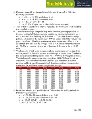 pg. 159
4. Construct a confidence interval around the sample mean X
̅ = 25 for the
following conditions:
a. N = 25, s = 15, 95% confidence level
b. N = 25, s = 15, 90% confidence level
c. 𝑠X
̅ = 4.5, α = 0.05, df = 20
d. s = 12, df = 16 (yes, that is all the information you need)
5. True or False: a confidence interval represents the most likely location of the
true population mean.
6. You hear that college campuses may differ from the general population in
terms of political affiliation, and you want to use hypothesis testing to see if
this is true and, if so, how big the difference is. You know that the average
political affiliation in the nation is μ = 4.00 on a scale of 1.00 to 7.00, so you
gather data from 150 college students across the nation to see if there is a
difference. You find that the average score is 3.76 with a standard deviation
of 1.52. Use a 1-sample t-test to see if there is a difference at the α = 0.05
level.
7. You hear a lot of talk about increasing global temperature, so you decide to
see for yourself if there has been an actual change in recent years. You know
that the average land temperature from 1951-1980 was 8.79 degrees Celsius.
You find annual average temperature data from 1981-2017 and decide to
construct a 99% confidence interval (because you want to be as sure as
possible and look for differences in both directions, not just one) using this
data to test for a difference from the previous average.
Year Temp Year Temp Year Temp Year Temp
1981 9.301 1991 9.336 2001 9.542 2011 9.65
1982 8.788 1992 8.974 2002 9.695 2012 9.635
1983 9.173 1993 9.008 2003 9.649 2013 9.753
1984 8.824 1994 9.175 2004 9.451 2014 9.714
1985 8.799 1995 9.484 2005 9.829 2015 9.962
1986 8.985 1996 9.168 2006 9.662 2016 10.16
1987 9.141 1997 9.326 2007 9.876 2017 10.049
1988 9.345 1998 9.66 2008 9.581
1989 9.076 1999 9.406 2009 9.657
1990 9.378 2000 9.332 2010 9.828
8. Determine whether you would reject or fail to reject the null hypothesis in
the following situations:
a. t = 2.58, N = 21, two-tailed test at α = 0.05
b. t = 1.99, N = 49, one-tailed test at α = 0.01
c. μ = 47.82, 99% CI = (48.71, 49.28)
d. μ = 0, 95% CI = (-0.15, 0.20)
 