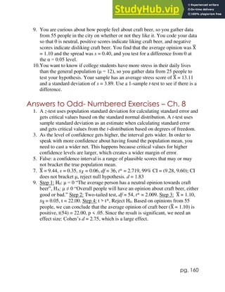 pg. 160
9. You are curious about how people feel about craft beer, so you gather data
from 55 people in the city on whether or not they like it. You code your data
so that 0 is neutral, positive scores indicate liking craft beer, and negative
scores indicate disliking craft beer. You find that the average opinion was X
̅
= 1.10 and the spread was s = 0.40, and you test for a difference from 0 at
the α = 0.05 level.
10.You want to know if college students have more stress in their daily lives
than the general population (μ = 12), so you gather data from 25 people to
test your hypothesis. Your sample has an average stress score of X
̅ = 13.11
and a standard deviation of s = 3.89. Use a 1-sample t-test to see if there is a
difference.
Answers to Odd- Numbered Exercises – Ch. 8
1. A z-test uses population standard deviation for calculating standard error and
gets critical values based on the standard normal distribution. A t-test uses
sample standard deviation as an estimate when calculating standard error
and gets critical values from the t-distribution based on degrees of freedom.
3. As the level of confidence gets higher, the interval gets wider. In order to
speak with more confidence about having found the population mean, you
need to cast a wider net. This happens because critical values for higher
confidence levels are larger, which creates a wider margin of error.
5. False: a confidence interval is a range of plausible scores that may or may
not bracket the true population mean.
7. X
̅ = 9.44, s = 0.35, 𝑠𝑋
̅ = 0.06, df = 36, t* = 2.719, 99% CI = (9.28, 9.60); CI
does not bracket μ, reject null hypothesis. d = 1.83
9. Step 1: H0: μ = 0 “The average person has a neutral opinion towards craft
beer”, HA: μ ≠ 0 “Overall people will have an opinion about craft beer, either
good or bad.” Step 2: Two-tailed test, df = 54, t* = 2.009. Step 3: X
̅ = 1.10,
𝑠X
̅ = 0.05, t = 22.00. Step 4: t > t*, Reject H0. Based on opinions from 55
people, we can conclude that the average opinion of craft beer (X
̅ = 1.10) is
positive, t(54) = 22.00, p < .05. Since the result is significant, we need an
effect size: Cohen’s d = 2.75, which is a large effect.
 
